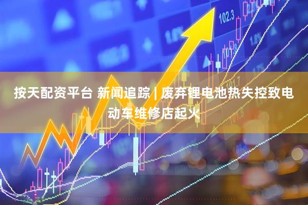 按天配资平台 新闻追踪 | 废弃锂电池热失控致电动车维修店起火