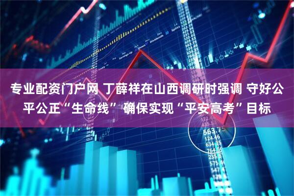 专业配资门户网 丁薛祥在山西调研时强调 守好公平公正“生命线” 确保实现“平安高考”目标