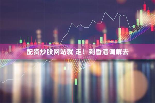 配资炒股网站就 走！到香港调解去