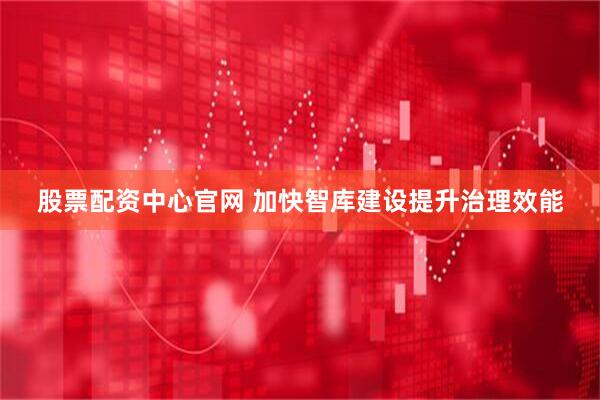 股票配资中心官网 加快智库建设提升治理效能