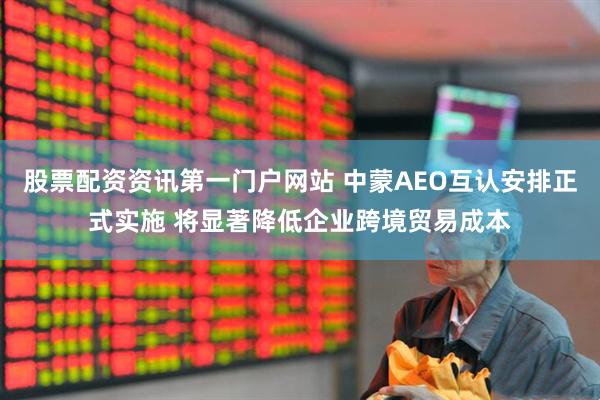股票配资资讯第一门户网站 中蒙AEO互认安排正式实施 将显著降低企业跨境贸易成本