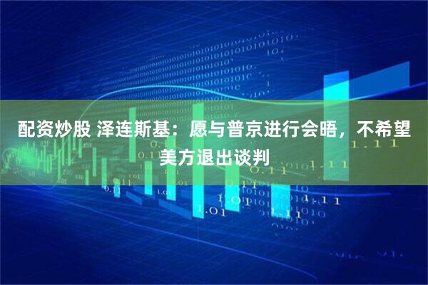 配资炒股 泽连斯基：愿与普京进行会晤，不希望美方退出谈判