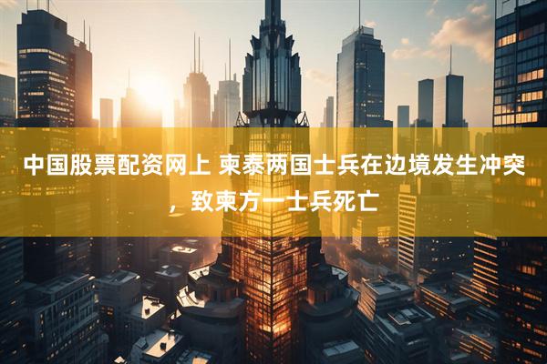 中国股票配资网上 柬泰两国士兵在边境发生冲突，致柬方一士兵死亡