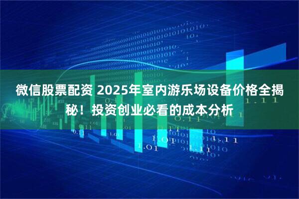 微信股票配资 2025年室内游乐场设备价格全揭秘！投资创业必看的成本分析