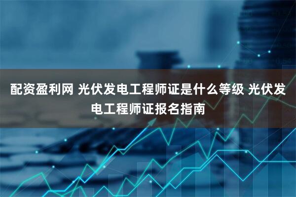 配资盈利网 光伏发电工程师证是什么等级 光伏发电工程师证报名指南