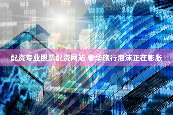 配资专业股票配资网站 奢华旅行泡沫正在膨胀