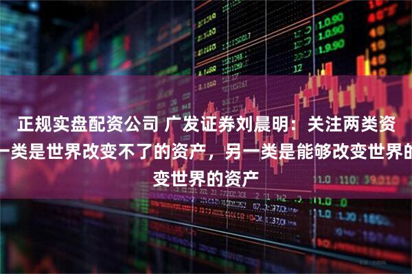 正规实盘配资公司 广发证券刘晨明：关注两类资产，一类是世界改变不了的资产，另一类是能够改变世界的资产