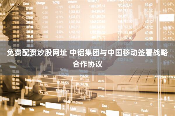 免费配资炒股网址 中铝集团与中国移动签署战略合作协议