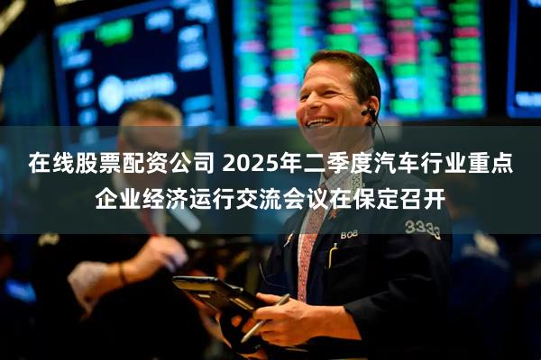 在线股票配资公司 2025年二季度汽车行业重点企业经济运行交流会议在保定召开