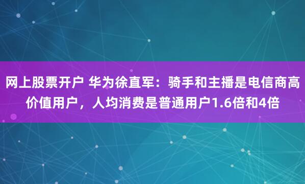 网上股票开户 华为徐直军：骑手和主播是电信商高价值用户，人均消费是普通用户1.6倍和4倍