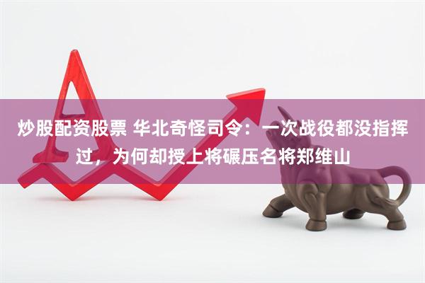 炒股配资股票 华北奇怪司令：一次战役都没指挥过，为何却授上将碾压名将郑维山