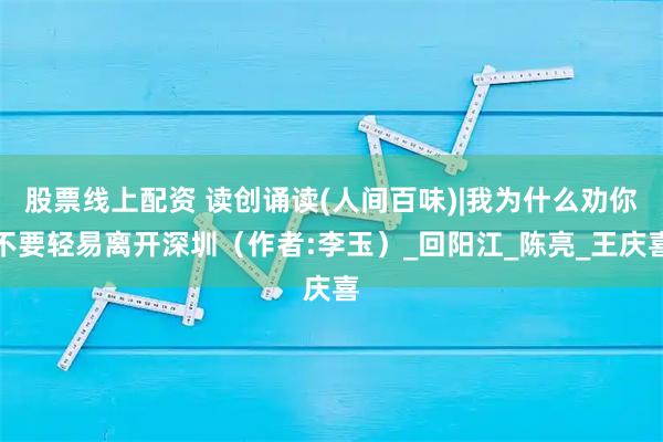 股票线上配资 读创诵读(人间百味)|我为什么劝你不要轻易离开深圳（作者:李玉）_回阳江_陈亮_王庆喜