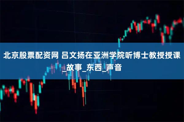 北京股票配资网 吕文扬在亚洲学院听博士教授授课_故事_东西_声音