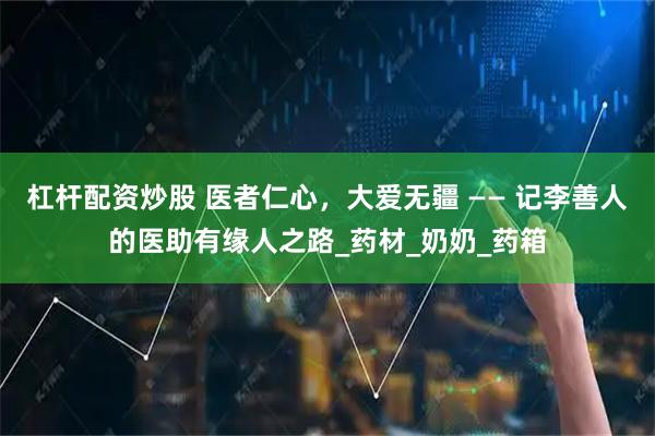 杠杆配资炒股 医者仁心，大爱无疆 —— 记李善人的医助有缘人之路_药材_奶奶_药箱