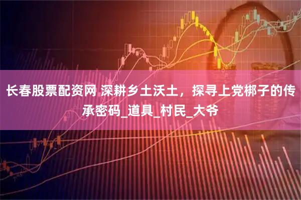 长春股票配资网 深耕乡土沃土，探寻上党梆子的传承密码_道具_村民_大爷