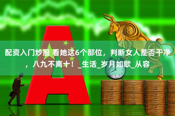 配资入门炒股 看她这6个部位，判断女人是否干净，八九不离十！_生活_岁月如歌_从容