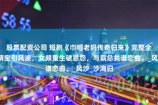 股票配资公司 短剧《巾帼老妈传奇归来》完整全集，豪门萌宝引风波，女频重生破恩怨，与霸总共谱恋曲。_风沙_沙海归