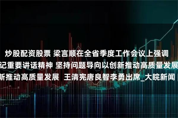 炒股配资股票 梁言顺在全省季度工作会议上强调  深入学习贯彻习近平总书记重要讲话精神 坚持问题导向以创新推动高质量发展  王清宪唐良智李勇出席_大皖新闻 | 安徽网