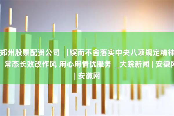 郑州股票配资公司 【锲而不舍落实中央八项规定精神】常态长效改作风 用心用情优服务  _大皖新闻 | 安徽网