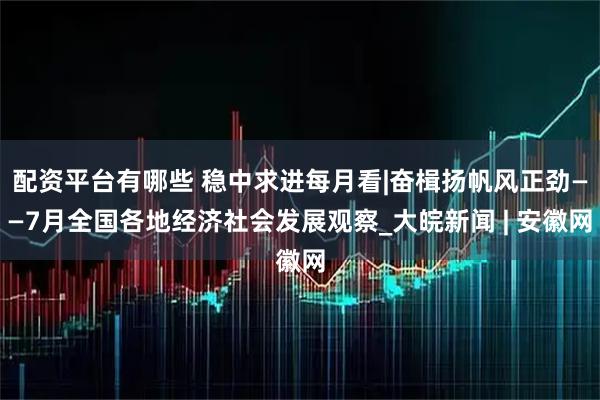 配资平台有哪些 稳中求进每月看|奋楫扬帆风正劲——7月全国各地经济社会发展观察_大皖新闻 | 安徽网