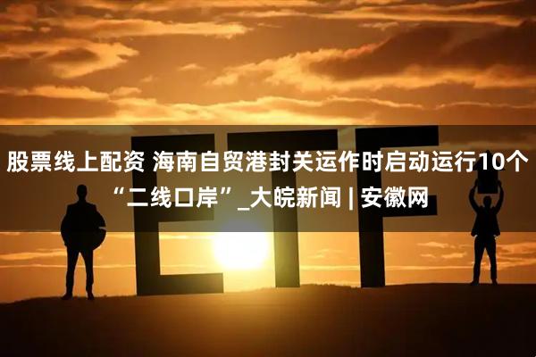 股票线上配资 海南自贸港封关运作时启动运行10个“二线口岸”_大皖新闻 | 安徽网