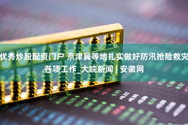 优秀炒股配资门户 京津冀等地扎实做好防汛抢险救灾各项工作_大皖新闻 | 安徽网