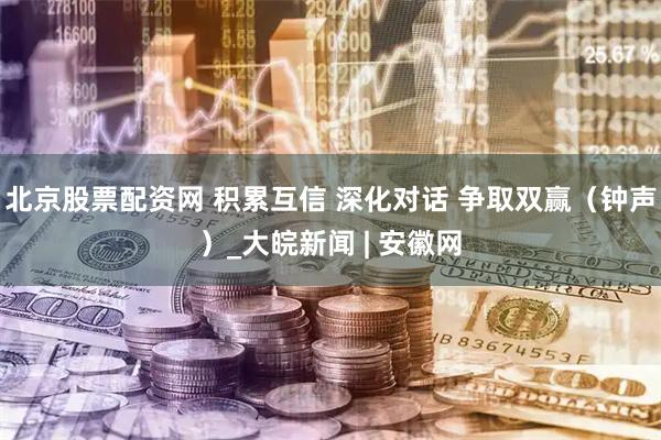 北京股票配资网 积累互信 深化对话 争取双赢（钟声）_大皖新闻 | 安徽网
