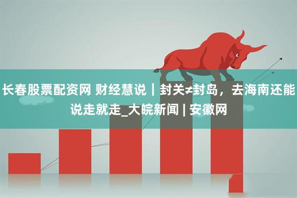 长春股票配资网 财经慧说｜封关≠封岛，去海南还能说走就走_大皖新闻 | 安徽网