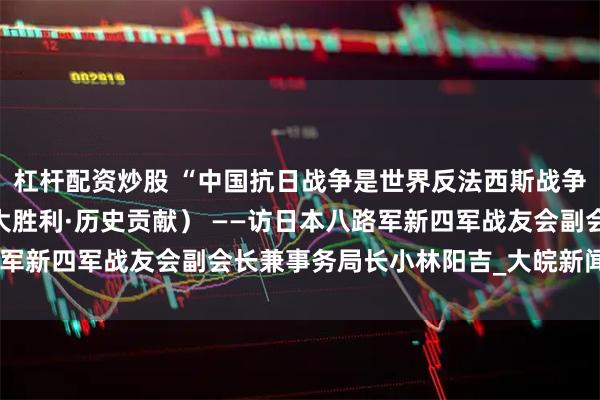 杠杆配资炒股 “中国抗日战争是世界反法西斯战争的重要组成部分”（伟大胜利·历史贡献） ——访日本八路军新四军战友会副会长兼事务局长小林阳吉_大皖新闻 | 安徽网