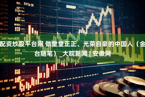 配资炒股平台网 做堂堂正正、光荣自豪的中国人（金台随笔）_大皖新闻 | 安徽网