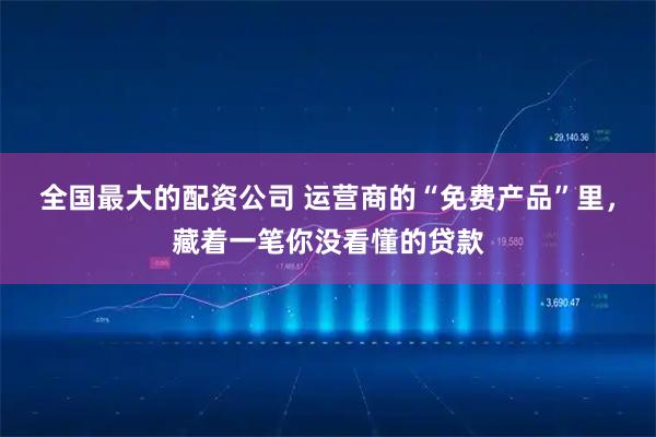 全国最大的配资公司 运营商的“免费产品”里，藏着一笔你没看懂的贷款