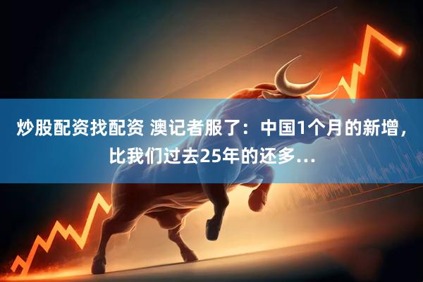 炒股配资找配资 澳记者服了：中国1个月的新增，比我们过去25年的还多…