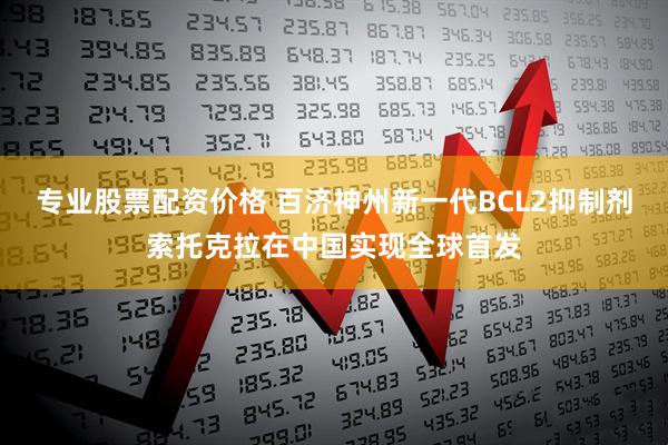 专业股票配资价格 百济神州新一代BCL2抑制剂索托克拉在中国实现全球首发