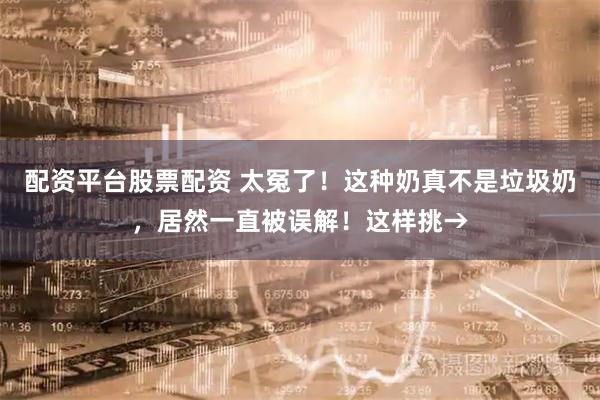 配资平台股票配资 太冤了！这种奶真不是垃圾奶，居然一直被误解！这样挑→