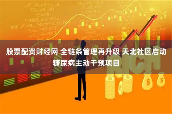 股票配资财经网 全链条管理再升级 天北社区启动糖尿病主动干预项目