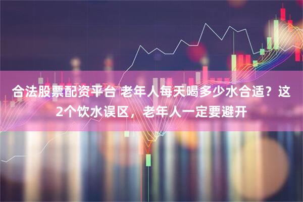 合法股票配资平台 老年人每天喝多少水合适？这2个饮水误区，老年人一定要避开