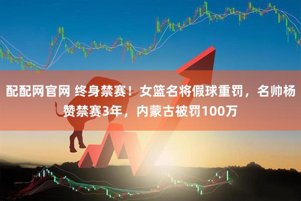 配配网官网 终身禁赛！女篮名将假球重罚，名帅杨赞禁赛3年，内蒙古被罚100万
