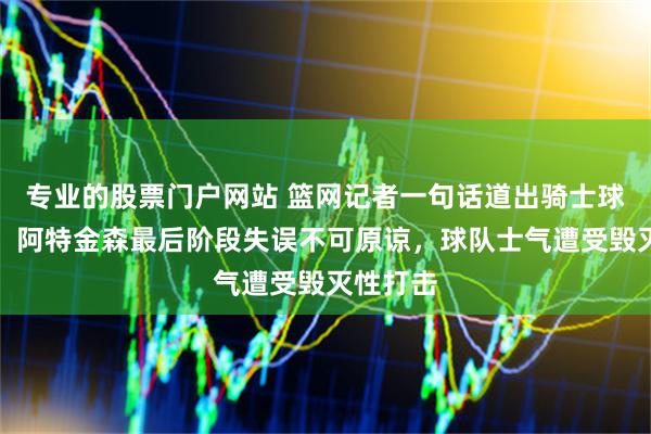 专业的股票门户网站 篮网记者一句话道出骑士球迷心声，阿特金森最后阶段失误不可原谅，球队士气遭受毁灭性打击