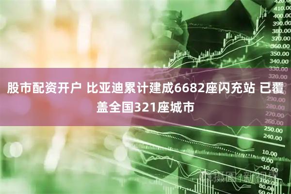 股市配资开户 比亚迪累计建成6682座闪充站 已覆盖全国321座城市