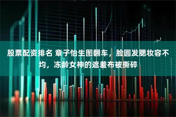 股票配资排名 章子怡生图翻车，脸圆发腮妆容不均，冻龄女神的遮羞布被撕碎
