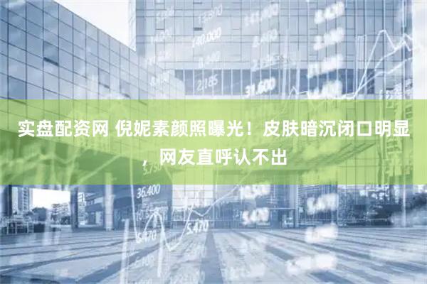 实盘配资网 倪妮素颜照曝光！皮肤暗沉闭口明显，网友直呼认不出