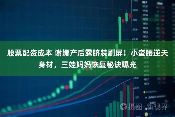 股票配资成本 谢娜产后露脐装刷屏！小蛮腰逆天身材，三娃妈妈恢复秘诀曝光