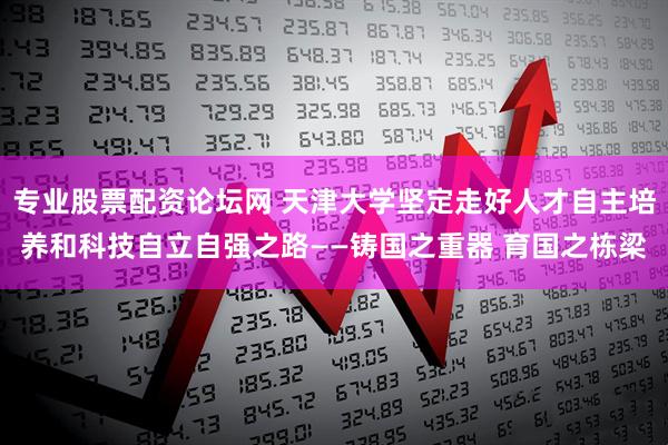 专业股票配资论坛网 天津大学坚定走好人才自主培养和科技自立自强之路——铸国之重器 育国之栋梁