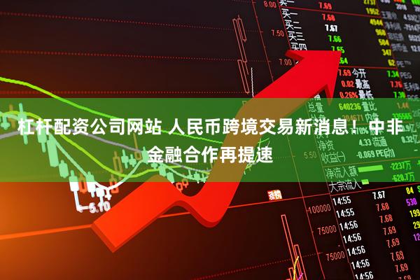 杠杆配资公司网站 人民币跨境交易新消息！中非金融合作再提速