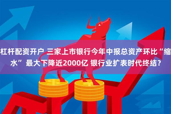杠杆配资开户 三家上市银行今年中报总资产环比“缩水” 最大下降近2000亿 银行业扩表时代终结？