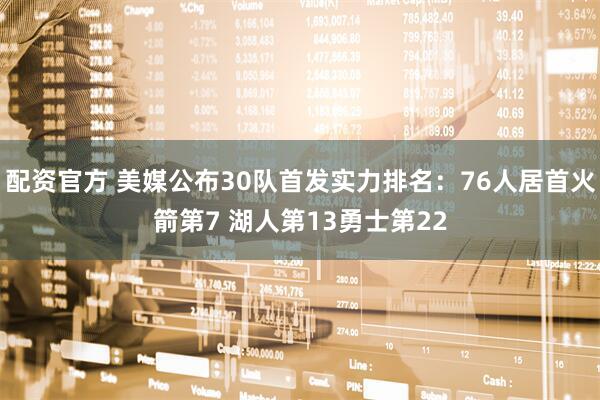 配资官方 美媒公布30队首发实力排名：76人居首火箭第7 湖人第13勇士第22